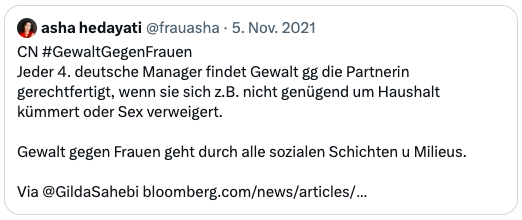 Tweet von Asha Heyadati:
CN #GewaltGegenFrauen Jeder 4. deutsche Manager findet Gewalt gg die Partnerin gerechtfertigt, wenn sie sich z.B. nicht genügend um Haushalt kümmert oder Sex verweigert. Gewalt gegen Frauen geht durch alle sozialen Schichten u Milieus.