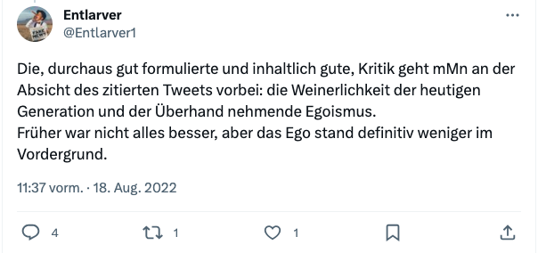 Tweet von User 'Entlarver': Die, durchaus gut formulierte und inhaltlich gute, Kritik geht mMn an der Absicht des zitierten Tweets vorbei: die Weinerlichkeit der heutigen Generation und der Überhand nehmende Egoismus.
Früher war nicht alles besser, aber das Ego stand definitiv weniger im Vordergrund.