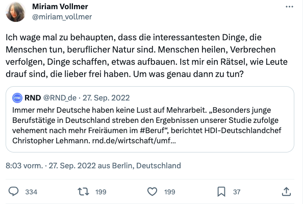 Tweet von Miriam Vollmer: "Ich wage mal zu behaupten, dass die interessantesten Dinge, die Menschen tun, beruflicher Natur sind. Menschen heilen, Verbrechen verfolgen, Dinge schaffen, etwas aufbauen. Ist mir ein Rätsel, wie Leute drauf sind, die lieber frei haben. Um was genau dann zu tun?"
