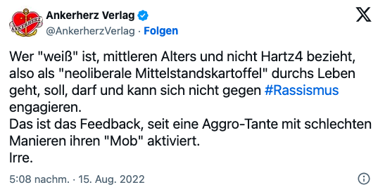 Ankerherz Verlag: "Wer "weiß" ist, mittleren Alters und nicht Hartz4 bezieht, also als "neoliberale Mittelstandskartoffel" durch's Leben geht, soll, darf und kann sich nicht gegen Rassismus engagieren. Das ist das Feedback, seit eine Aggro-Tante mit schlechten Manieren ihren "Mob" aktiviert.