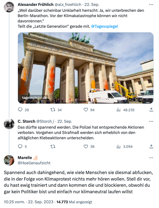 Unterhaltung auf Twitter:
User Alexander Fröhlich: "Weil darüber scheinbar Unklarheit herrscht: Ja, wir unterbrechen den Berlin-Marathon. Vor der Klimakatastrophe können wir nicht davonrennen.“ 
Teilt die „Letzte Generation“ gerade mit."
Antwort User C.Storch: "Das dürfte spannend werden. Die Polizei hat entsprechende Aktionen verboten. Vorgehen und Strafmaß werden sich erheblich von den alltäglichen Klebeaktionen unterscheiden."
Antwort Userin Mareile: "Spannend auch dahingehend, wie viele Menschen sie diesmal abfucken, die in der Folge von Klimaprotest nichts mehr hören wollen. Stell dir vor, du hast ewig trainiert und dann kommen die und blockieren, obwohl du gar kein Politiker bist und einfach nur klimaneutral laufen willst" - 22.09.2023