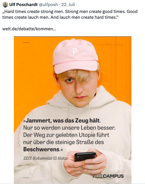 Tweet von Ulf Poschardt: „Hard times create strong men. Strong men create good times. Good times create lauch men. And lauch men create hard times.“
https://welt.de/debatte/kommentare/plus246236780/Gruene-Beleidigte-Lauchbourgeoisie.html